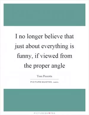 I no longer believe that just about everything is funny, if viewed from the proper angle Picture Quote #1