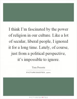 I think I’m fascinated by the power of religion in our culture. Like a lot of secular, liberal people, I ignored it for a long time. Lately, of course, just from a political perspective, it’s impossible to ignore Picture Quote #1