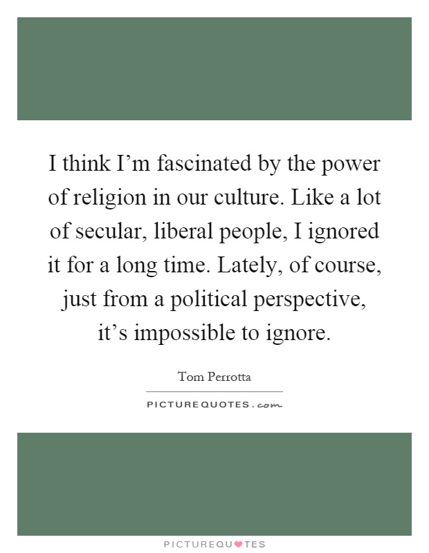 I think I'm fascinated by the power of religion in our culture. Like a lot of secular, liberal people, I ignored it for a long time. Lately, of course, just from a political perspective, it's impossible to ignore Picture Quote #1
