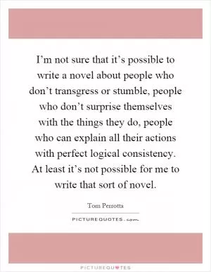 I’m not sure that it’s possible to write a novel about people who don’t transgress or stumble, people who don’t surprise themselves with the things they do, people who can explain all their actions with perfect logical consistency. At least it’s not possible for me to write that sort of novel Picture Quote #1