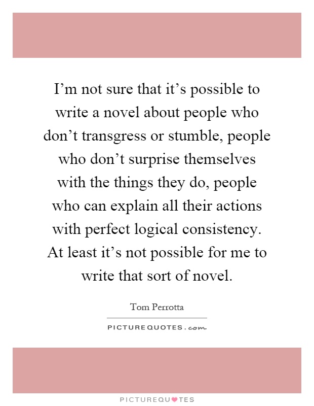 I'm not sure that it's possible to write a novel about people who don't transgress or stumble, people who don't surprise themselves with the things they do, people who can explain all their actions with perfect logical consistency. At least it's not possible for me to write that sort of novel Picture Quote #1