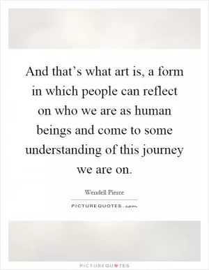And that’s what art is, a form in which people can reflect on who we are as human beings and come to some understanding of this journey we are on Picture Quote #1