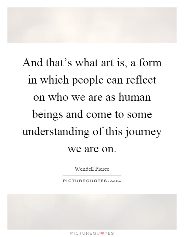 And that's what art is, a form in which people can reflect on who we are as human beings and come to some understanding of this journey we are on Picture Quote #1