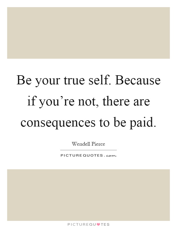 Be your true self. Because if you're not, there are consequences to be paid Picture Quote #1