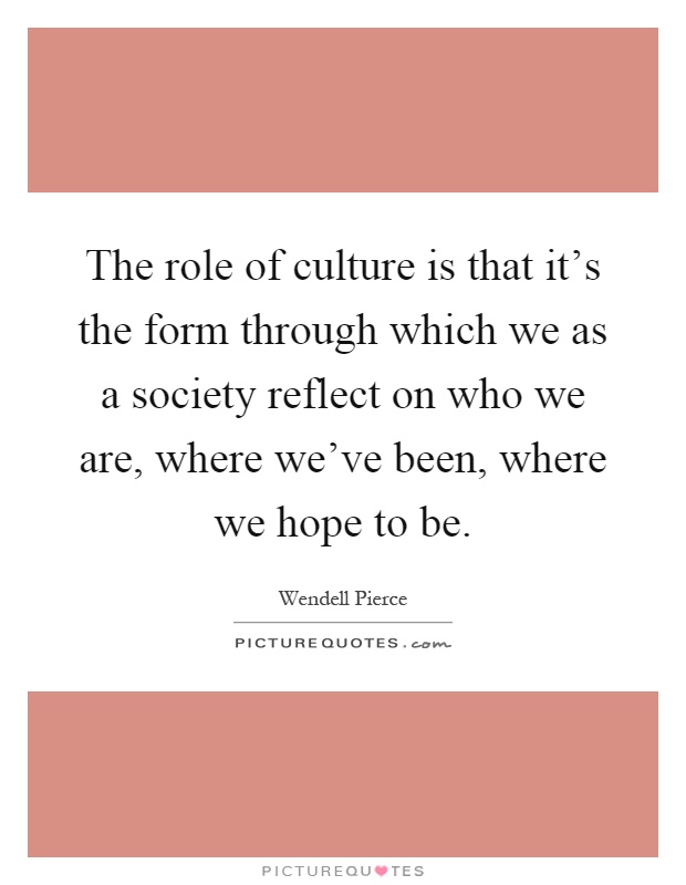 The role of culture is that it's the form through which we as a society reflect on who we are, where we've been, where we hope to be Picture Quote #1