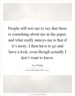 People still text me to say that there is something about me in the paper, and what really annoys me is that if it’s nasty, I then have to go and have a look, even though actually I don’t want to know Picture Quote #1