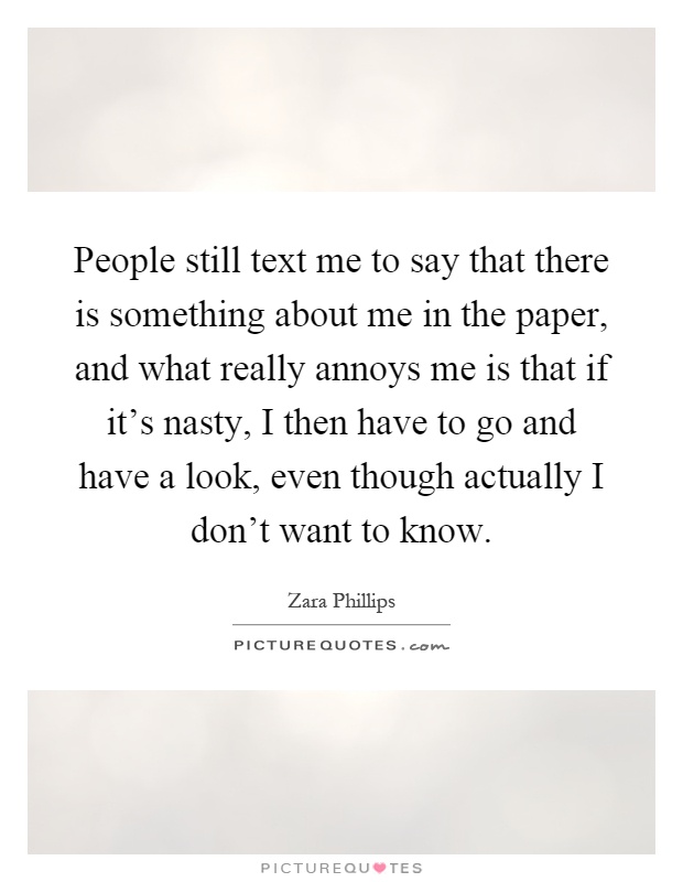 People still text me to say that there is something about me in the paper, and what really annoys me is that if it's nasty, I then have to go and have a look, even though actually I don't want to know Picture Quote #1