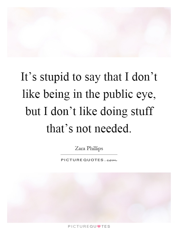 It's stupid to say that I don't like being in the public eye, but I don't like doing stuff that's not needed Picture Quote #1