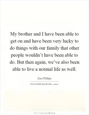 My brother and I have been able to get on and have been very lucky to do things with our family that other people wouldn’t have been able to do. But then again, we’ve also been able to live a normal life as well Picture Quote #1