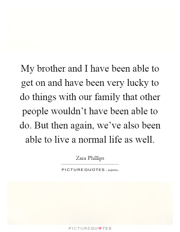 My brother and I have been able to get on and have been very lucky to do things with our family that other people wouldn't have been able to do. But then again, we've also been able to live a normal life as well Picture Quote #1