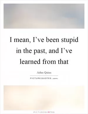 I mean, I’ve been stupid in the past, and I’ve learned from that Picture Quote #1