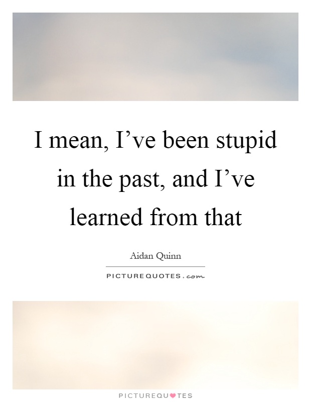 I mean, I've been stupid in the past, and I've learned from that Picture Quote #1
