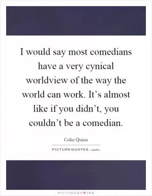 I would say most comedians have a very cynical worldview of the way the world can work. It’s almost like if you didn’t, you couldn’t be a comedian Picture Quote #1