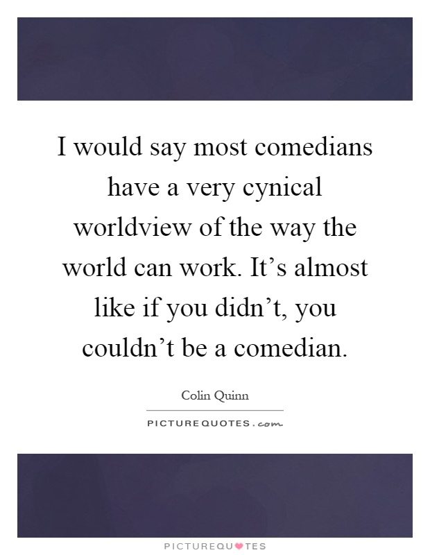 I would say most comedians have a very cynical worldview of the way the world can work. It's almost like if you didn't, you couldn't be a comedian Picture Quote #1
