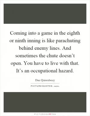 Coming into a game in the eighth or ninth inning is like parachuting behind enemy lines. And sometimes the chute doesn’t open. You have to live with that. It’s an occupational hazard Picture Quote #1