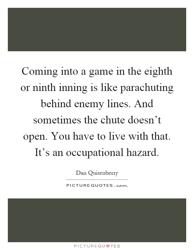 Coming into a game in the eighth or ninth inning is like parachuting behind enemy lines. And sometimes the chute doesn't open. You have to live with that. It's an occupational hazard Picture Quote #1