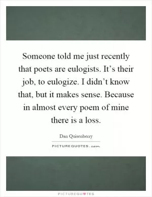 Someone told me just recently that poets are eulogists. It’s their job, to eulogize. I didn’t know that, but it makes sense. Because in almost every poem of mine there is a loss Picture Quote #1