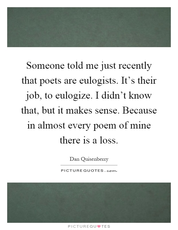 Someone told me just recently that poets are eulogists. It's their job, to eulogize. I didn't know that, but it makes sense. Because in almost every poem of mine there is a loss Picture Quote #1