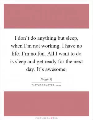 I don’t do anything but sleep, when I’m not working. I have no life. I’m no fun. All I want to do is sleep and get ready for the next day. It’s awesome Picture Quote #1