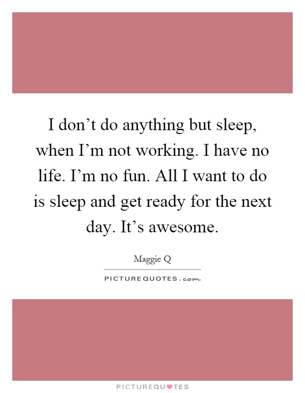 I don't do anything but sleep, when I'm not working. I have no life. I'm no fun. All I want to do is sleep and get ready for the next day. It's awesome Picture Quote #1