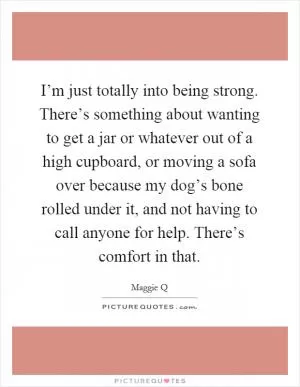 I’m just totally into being strong. There’s something about wanting to get a jar or whatever out of a high cupboard, or moving a sofa over because my dog’s bone rolled under it, and not having to call anyone for help. There’s comfort in that Picture Quote #1