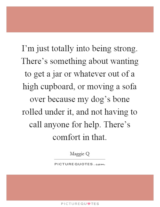 I'm just totally into being strong. There's something about wanting to get a jar or whatever out of a high cupboard, or moving a sofa over because my dog's bone rolled under it, and not having to call anyone for help. There's comfort in that Picture Quote #1