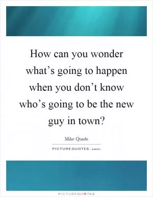 How can you wonder what’s going to happen when you don’t know who’s going to be the new guy in town? Picture Quote #1