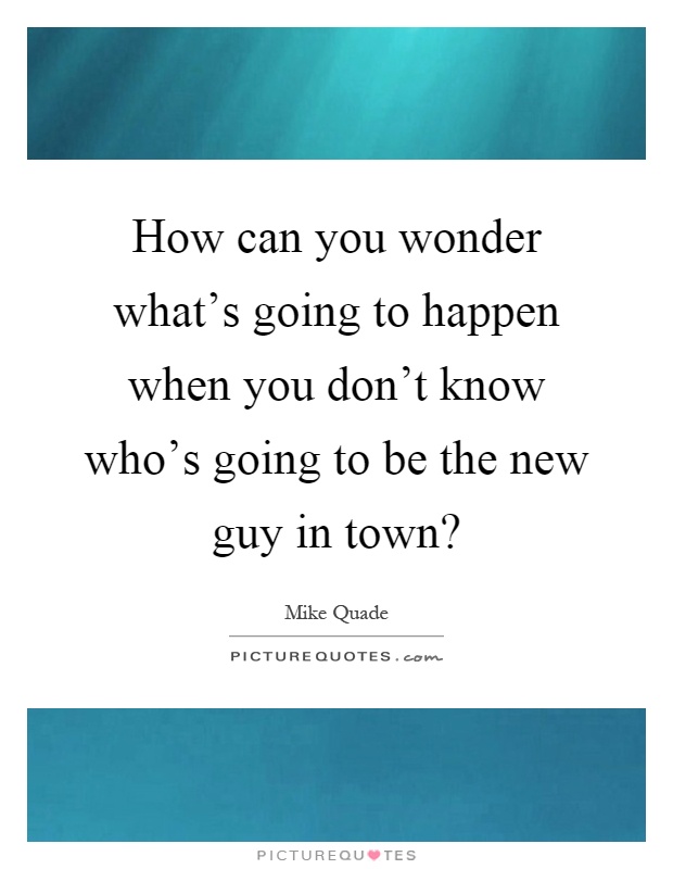 How can you wonder what's going to happen when you don't know who's going to be the new guy in town? Picture Quote #1