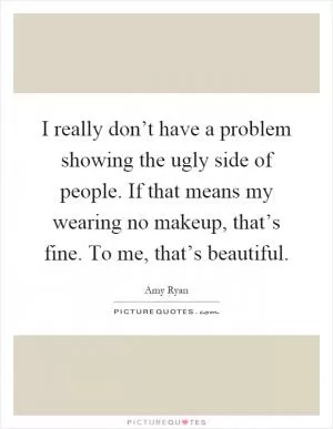 I really don’t have a problem showing the ugly side of people. If that means my wearing no makeup, that’s fine. To me, that’s beautiful Picture Quote #1