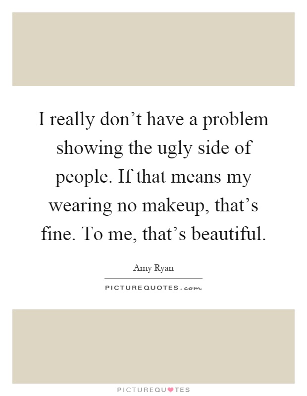 I really don't have a problem showing the ugly side of people. If that means my wearing no makeup, that's fine. To me, that's beautiful Picture Quote #1