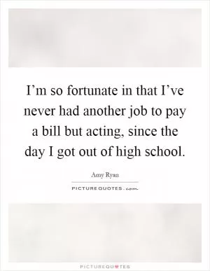 I’m so fortunate in that I’ve never had another job to pay a bill but acting, since the day I got out of high school Picture Quote #1