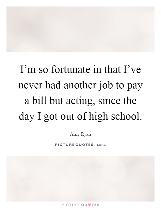 I'm so fortunate in that I've never had another job to pay a bill but acting, since the day I got out of high school Picture Quote #1
