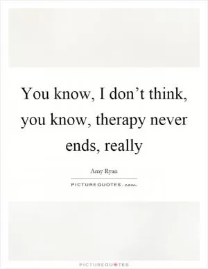You know, I don’t think, you know, therapy never ends, really Picture Quote #1
