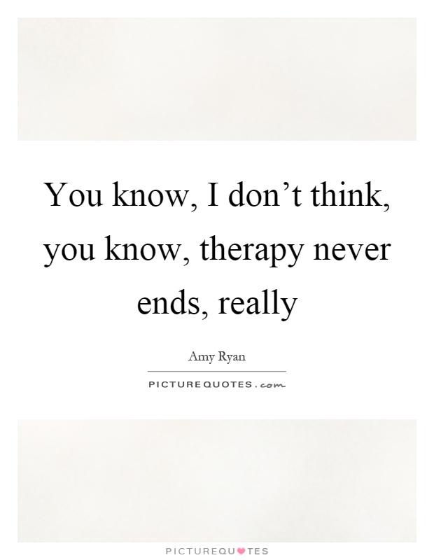 You know, I don't think, you know, therapy never ends, really Picture Quote #1