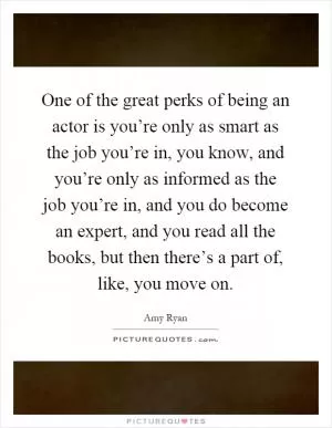 One of the great perks of being an actor is you’re only as smart as the job you’re in, you know, and you’re only as informed as the job you’re in, and you do become an expert, and you read all the books, but then there’s a part of, like, you move on Picture Quote #1