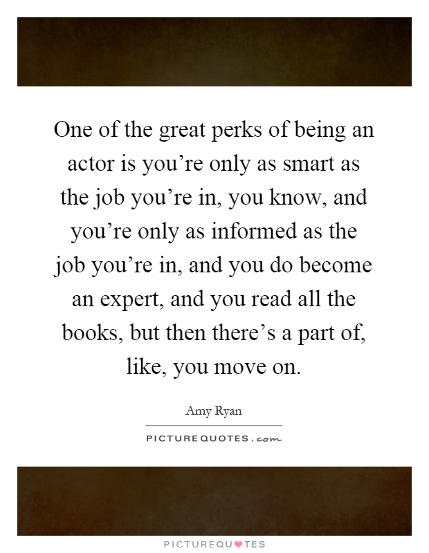 One of the great perks of being an actor is you're only as smart as the job you're in, you know, and you're only as informed as the job you're in, and you do become an expert, and you read all the books, but then there's a part of, like, you move on Picture Quote #1