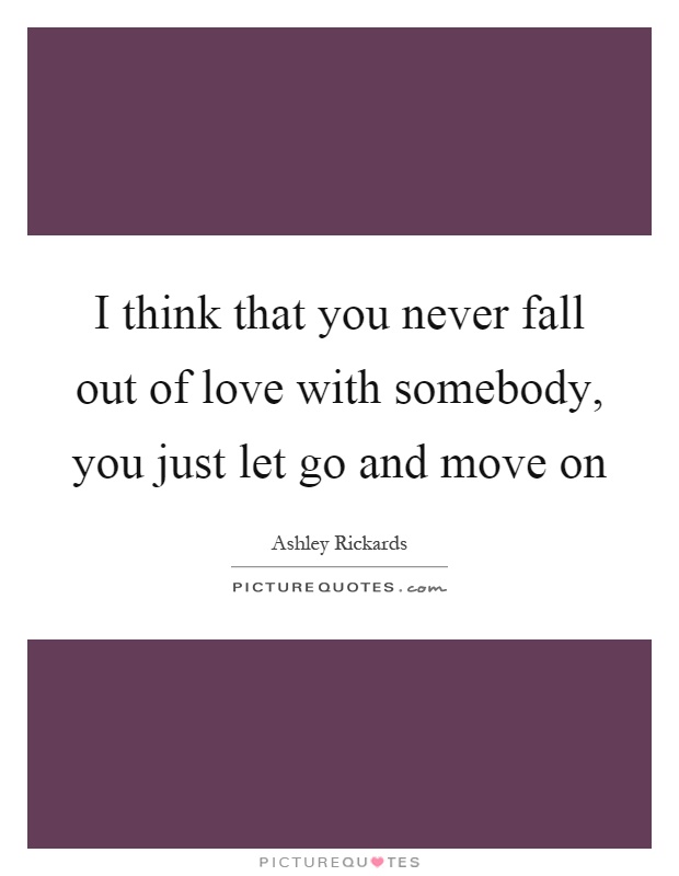 I think that you never fall out of love with somebody, you just let go and move on Picture Quote #1