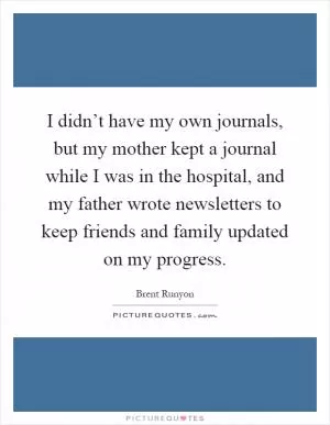 I didn’t have my own journals, but my mother kept a journal while I was in the hospital, and my father wrote newsletters to keep friends and family updated on my progress Picture Quote #1