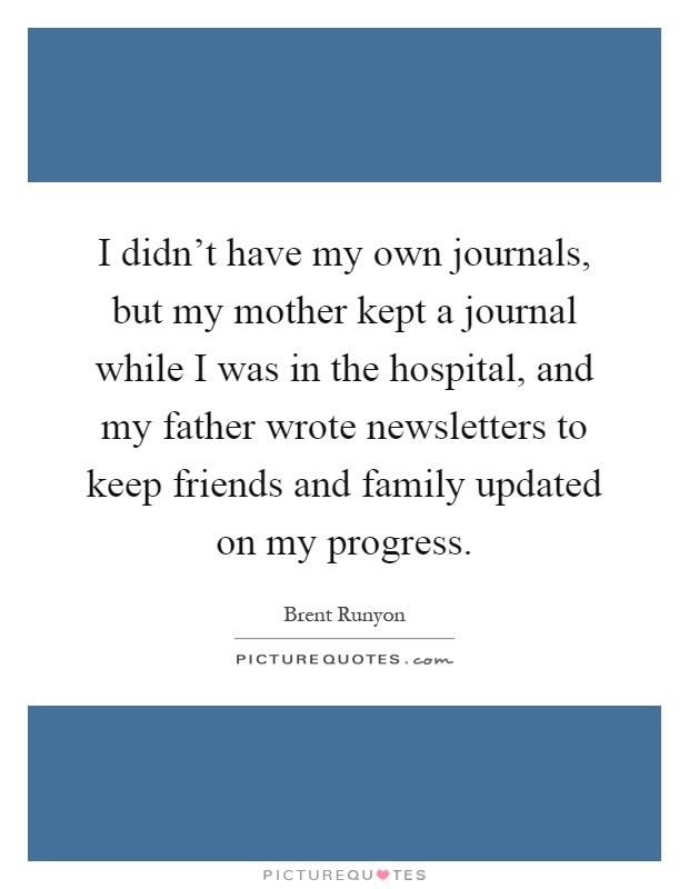 I didn't have my own journals, but my mother kept a journal while I was in the hospital, and my father wrote newsletters to keep friends and family updated on my progress Picture Quote #1