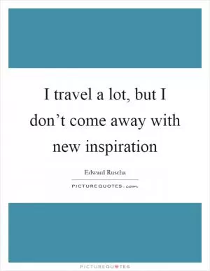 I travel a lot, but I don’t come away with new inspiration Picture Quote #1