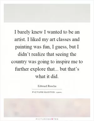 I barely knew I wanted to be an artist. I liked my art classes and painting was fun, I guess, but I didn’t realize that seeing the country was going to inspire me to further explore that... but that’s what it did Picture Quote #1