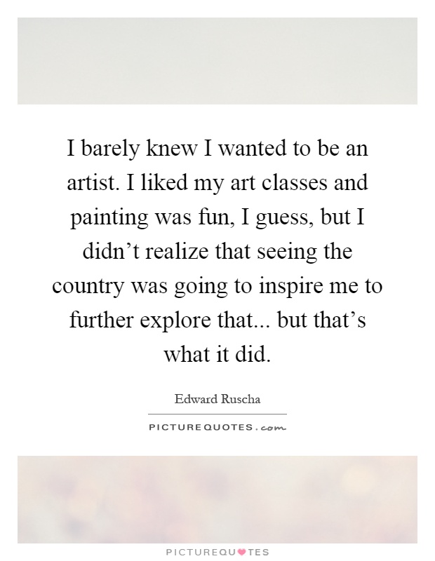 I barely knew I wanted to be an artist. I liked my art classes and painting was fun, I guess, but I didn't realize that seeing the country was going to inspire me to further explore that... but that's what it did Picture Quote #1