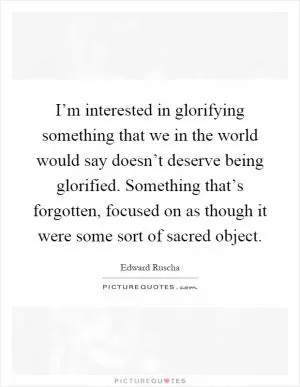 I’m interested in glorifying something that we in the world would say doesn’t deserve being glorified. Something that’s forgotten, focused on as though it were some sort of sacred object Picture Quote #1