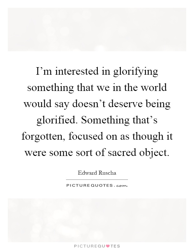 I'm interested in glorifying something that we in the world would say doesn't deserve being glorified. Something that's forgotten, focused on as though it were some sort of sacred object Picture Quote #1