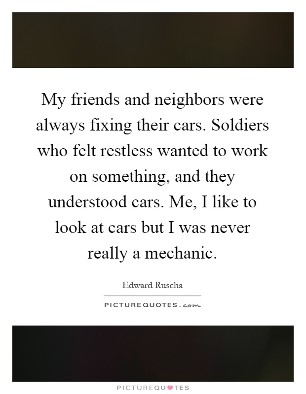 My friends and neighbors were always fixing their cars. Soldiers who felt restless wanted to work on something, and they understood cars. Me, I like to look at cars but I was never really a mechanic Picture Quote #1