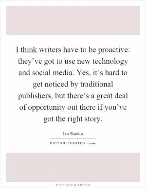 I think writers have to be proactive: they’ve got to use new technology and social media. Yes, it’s hard to get noticed by traditional publishers, but there’s a great deal of opportunity out there if you’ve got the right story Picture Quote #1