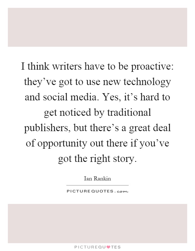 I think writers have to be proactive: they've got to use new technology and social media. Yes, it's hard to get noticed by traditional publishers, but there's a great deal of opportunity out there if you've got the right story Picture Quote #1
