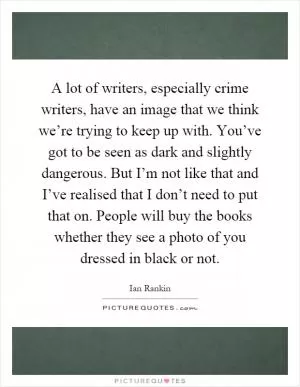 A lot of writers, especially crime writers, have an image that we think we’re trying to keep up with. You’ve got to be seen as dark and slightly dangerous. But I’m not like that and I’ve realised that I don’t need to put that on. People will buy the books whether they see a photo of you dressed in black or not Picture Quote #1