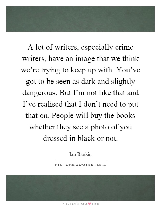 A lot of writers, especially crime writers, have an image that we think we're trying to keep up with. You've got to be seen as dark and slightly dangerous. But I'm not like that and I've realised that I don't need to put that on. People will buy the books whether they see a photo of you dressed in black or not Picture Quote #1