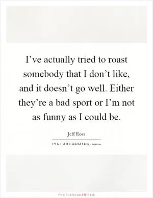 I’ve actually tried to roast somebody that I don’t like, and it doesn’t go well. Either they’re a bad sport or I’m not as funny as I could be Picture Quote #1